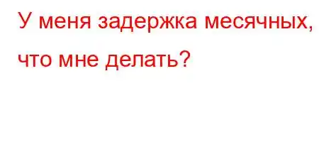 У меня задержка месячных, что мне делать?